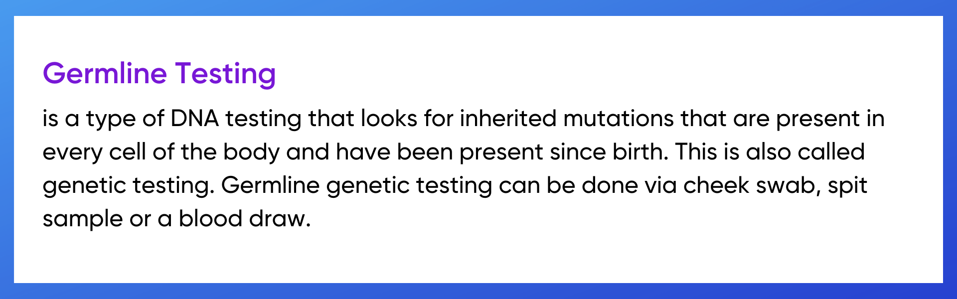 Germline testing is a type of DNA testing that looks for inherited mutations that are present in every cell of the body and have been present since birth. This is also called genetic testing. Germline genetic testing can be done via cheek swab, spit sample or a blood draw.