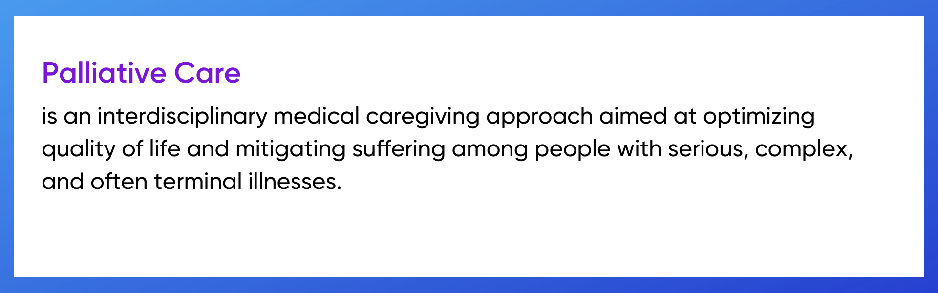 Palliative care is an interdisciplinary medical caregiving approach aimed at optimizing quality of life and mitigating suffering among people with serious, complex, and often terminal illnesses.